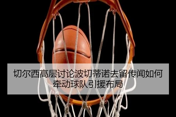 切尔西高层讨论波切蒂诺去留传闻如何牵动球队引援布局